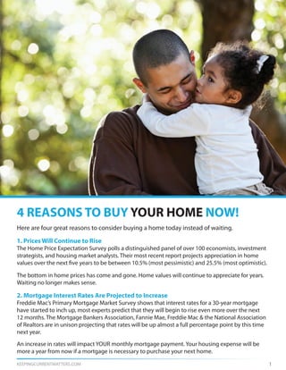 KEEPINGCURRENTMATTERS.COM 1
Here are four great reasons to consider buying a home today instead of waiting.
1. Prices Will Continue to Rise
The Home Price Expectation Survey polls a distinguished panel of over 100 economists, investment
strategists, and housing market analysts. Their most recent report projects appreciation in home
values over the next five years to be between 10.5% (most pessimistic) and 25.5% (most optimistic).
The bottom in home prices has come and gone. Home values will continue to appreciate for years.
Waiting no longer makes sense.
2. Mortgage Interest Rates Are Projected to Increase
Freddie Mac’s Primary Mortgage Market Survey shows that interest rates for a 30-year mortgage
have started to inch up, most experts predict that they will begin to rise even more over the next
12 months. The Mortgage Bankers Association, Fannie Mae, Freddie Mac & the National Association
of Realtors are in unison projecting that rates will be up almost a full percentage point by this time
next year.
An increase in rates will impact YOUR monthly mortgage payment. Your housing expense will be
more a year from now if a mortgage is necessary to purchase your next home.
4 REASONS TO BUY YOUR HOME NOW!
 