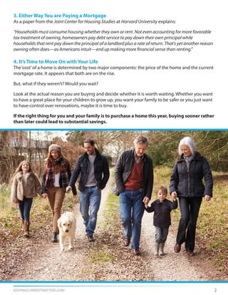 KEEPINGCURRENTMATTERS.COM 2
3. Either Way You are Paying a Mortgage
As a paper from the Joint Center for Housing Studies at Harvard University explains:
“Households must consume housing whether they own or rent. Not even accounting for more favorable
tax treatment of owning, homeowners pay debt service to pay down their own principal while
households that rent pay down the principal of a landlord plus a rate of return. That’s yet another reason
owning often does—as Americans intuit—end up making more financial sense than renting.”
4. It’s Time to Move On with Your Life
The‘cost’of a home is determined by two major components: the price of the home and the current
mortgage rate. It appears that both are on the rise.
But, what if they weren’t? Would you wait?
Look at the actual reason you are buying and decide whether it is worth waiting. Whether you want
to have a great place for your children to grow up, you want your family to be safer or you just want
to have control over renovations, maybe it is time to buy.
If the right thing for you and your family is to purchase a home this year, buying sooner rather
than later could lead to substantial savings.
 
