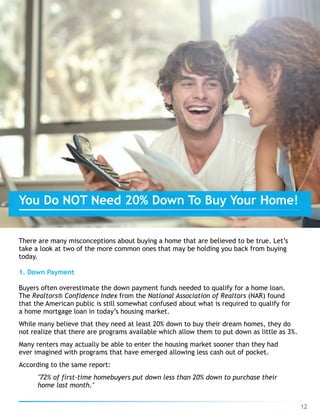 There are many misconceptions about buying a home that are believed to be true. Let’s
take a look at two of the more common ones that may be holding you back from buying
today.
1. Down Payment
Buyers often overestimate the down payment funds needed to qualify for a home loan.
The Realtors® Confidence Index from the National Association of Realtors (NAR) found
that the American public is still somewhat confused about what is required to qualify for
a home mortgage loan in today’s housing market.
While many believe that they need at least 20% down to buy their dream homes, they do
not realize that there are programs available which allow them to put down as little as 3%.
Many renters may actually be able to enter the housing market sooner than they had
ever imagined with programs that have emerged allowing less cash out of pocket.
According to the same report:
"72% of first-time homebuyers put down less than 20% down to purchase their
home last month."
12
You Do NOT Need 20% Down To Buy Your Home!
 