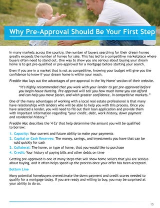 In many markets across the country, the number of buyers searching for their dream homes  
greatly exceeds the number of homes for sale. This has led to a competitive marketplace where
buyers often need to stand out. One way to show you are serious about buying your dream 
home is to get pre-qualified or pre-approved for a mortgage before starting your search.
Even if you are in a market that is not as competitive, knowing your budget will give you the
confidence to know if your dream home is within your reach.
Freddie Mac lays out the advantages of pre-approval in the 'My Home' section of their website.
“It’s highly recommended that you work with your lender to get pre-approved before 
you begin house hunting. Pre-approval will tell you how much home you can afford 
and can help you move faster, and with greater confidence, in competitive markets.”
One of the many advantages of working with a local real estate professional is that many 
have relationships with lenders who will be able to help you with this process. Once you 
have selected a lender, you will need to fill out their loan application and provide them 
with important information regarding “your credit, debt, work history, down payment 
and residential history.”
Freddie Mac describes the '4 Cs' that help determine the amount you will be qualified 
to borrow:
1. Capacity: Your current and future ability to make your payments
2. Capital or Cash Reserves: The money, savings, and investments you have that can be
sold quickly for cash
3. Collateral: The home, or type of home, that you would like to purchase
4. Credit: Your history of paying bills and other debts on time
Getting pre-approved is one of many steps that will show home sellers that you are serious 
about buying, and it often helps speed up the process once your offer has been accepted.
Bottom Line
Many potential homebuyers overestimate the down payment and credit scores needed to 
qualify for a mortgage today. If you are ready and willing to buy, you may be surprised at
your ability to do so.
15
Why Pre-Approval Should Be Your First Step
 