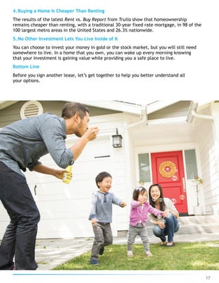 4.Buying a Home Is Cheaper Than Renting
The results of the latest Rent vs. Buy Report from Trulia show that homeownership
remains cheaper than renting, with a traditional 30-year fixed rate mortgage, in 98 of the
100 largest metro areas in the United States and 26.3% nationwide.
5.No Other Investment Lets You Live Inside of It
You can choose to invest your money in gold or the stock market, but you will still need
somewhere to live. In a home that you own, you can wake up every morning knowing
that your investment is gaining value while providing you a safe place to live.
Bottom Line
Before you sign another lease, let’s get together to help you better understand all
your options.
17
 