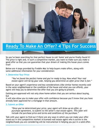 So you’ve been searching for that perfect house to call 'home' and you've finally found it!
The price is right and, in such a competitive market, you want to make sure you make a
good offer so that you can guarantee that your dream of making this house yours comes
true!
Below are 4 steps provided by Freddie Mac to help buyers make offers, along with
some additional information for your consideration:
1. Determine Your Price
“You’ve found the perfect home and you’re ready to buy. Now what? Your real
estate agent will be by your side, helping you determine an offer price that is fair.”
Based on your agent’s experience and key considerations (like similar homes recently sold
in the same neighborhood or the condition of the house and what you can afford), your
agent will help you to determine the offer that you are going to present.
Getting pre-approved will not only show home-sellers that you are serious about buying,
but 
it will also allow you to make your offer with confidence because you’ll know that you have
already been approved for a mortgage in that amount.
2. Submit an Offer
“Once you’ve determined your price, your agent will draw up an offer, or
purchase agreement, to submit to the seller’s real estate agent. This offer will
include the purchase price and terms and conditions of the purchase.”
Talk with your agent to find out if there are any ways in which you can make your offer
stand out in this competitive market! A licensed real estate agent who is active in the
neighborhoods you are considering will be instrumental in helping you put in a solid offer.
Ready To Make An Offer? 4 Tips For Success
22
 