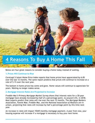 Below are four great reasons to consider buying a home today instead of waiting.
1.Prices Will Continue to Rise
CoreLogic’s latest Home Price Index reports that home prices have appreciated by 6.8%
over the last 12 months. The same report predicts that prices will continue to increase at a
rate of 5.1% over the next year.
The bottom in home prices has come and gone. Home values will continue to appreciate for
years. Waiting no longer makes sense.
2.Mortgage Interest Rates Are Projected to Increase
Freddie Mac’s Primary Mortgage Market Survey shows that interest rates for a 30-year
mortgage have already increased by half of a percentage point, to around 4.5%, in 2018.
Most experts predict that rates will rise over the next 12 months. The Mortgage Bankers
Association, Fannie Mae, Freddie Mac, and the National Association of Realtors are in
unison, projecting that rates will increase by half a percentage point by this time next
year.
An increase in rates will impact YOUR monthly mortgage payment. A year from now, your
housing expense will increase if a mortgage is necessary to buy your next home.
4 Reasons To Buy A Home This Fall
3
 