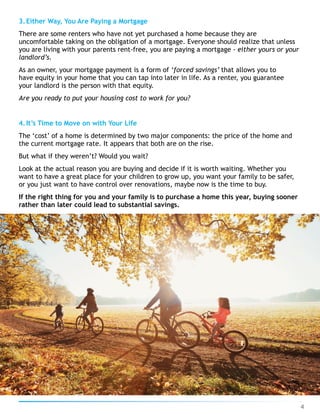 3.Either Way, You Are Paying a Mortgage
There are some renters who have not yet purchased a home because they are
uncomfortable taking on the obligation of a mortgage. Everyone should realize that unless
you are living with your parents rent-free, you are paying a mortgage - either yours or your
landlord’s.
As an owner, your mortgage payment is a form of ‘forced savings’ that allows you to
have equity in your home that you can tap into later in life. As a renter, you guarantee
your landlord is the person with that equity.
Are you ready to put your housing cost to work for you?
4.It’s Time to Move on with Your Life
The ‘cost’ of a home is determined by two major components: the price of the home and
the current mortgage rate. It appears that both are on the rise.
But what if they weren’t? Would you wait?
Look at the actual reason you are buying and decide if it is worth waiting. Whether you
want to have a great place for your children to grow up, you want your family to be safer,
or you just want to have control over renovations, maybe now is the time to buy.
If the right thing for you and your family is to purchase a home this year, buying sooner
rather than later could lead to substantial savings.
4
 