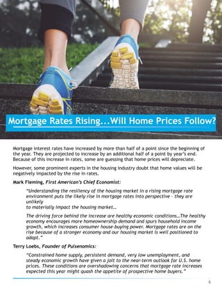Mortgage interest rates have increased by more than half of a point since the beginning of
the year. They are projected to increase by an additional half of a point by year’s end.
Because of this increase in rates, some are guessing that home prices will depreciate.
However, some prominent experts in the housing industry doubt that home values will be
negatively impacted by the rise in rates.
Mark Fleming, First American’s Chief Economist:
“Understanding the resiliency of the housing market in a rising mortgage rate
environment puts the likely rise in mortgage rates into perspective – they are
unlikely 
to materially impact the housing market…
The driving force behind the increase are healthy economic conditions…The healthy
economy encourages more homeownership demand and spurs household income
growth, which increases consumer house-buying power. Mortgage rates are on the
rise because of a stronger economy and our housing market is well positioned to
adapt.”
Terry Loebs, Founder of Pulsenomics:
“Constrained home supply, persistent demand, very low unemployment, and
steady economic growth have given a jolt to the near-term outlook for U.S. home
prices. These conditions are overshadowing concerns that mortgage rate increases
expected this year might quash the appetite of prospective home buyers.”
6
Mortgage Rates Rising...Will Home Prices Follow?
 