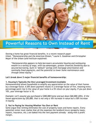 Owning a home has great financial benefits. In a recent research paper
titled, ”Homeownership and the American Dream,” Laurie S. Goodman and Christopher
Mayer of the Urban Land Institute explained:
“Homeownership appears to help borrowers accumulate housing and nonhousing
wealth in a variety of ways, with tax advantages, greater financial flexibility due to
secured borrowing, built-in ‘default’ savings with mortgage amortization and
nominally fixed payments, and the potential to lower home maintenance costs
through sweat equity.”
Let’s break down 5 major financial benefits of homeownership:
1. Housing Is Typically the One Leveraged Investment Available
Homeownership allows households to amplify any appreciation on the value of their homes
by a leverage factor. A 20% down payment results in a leverage factor of five, meaning every
percentage point rise in the value of your home is a 5% return on your equity. If you put down
10%, your leverage factor is 10.
Example: Let’s assume you purchased a $300,000 home and put down $60,000 (20%). If the
house appreciates by $30,000, that is not only a 10% increase in value but a 50% increase  
in equity.
2. You’re Paying for Housing Whether You Own or Rent
Some argue that renting eliminates the cost of property taxes and home repairs. Every
potential renter must realize that all the expenses the landlord incurs (property taxes,
repairs, insurance, etc.) are baked into the rent payment already – along with a profit
margin.
11
Powerful Reasons to Own Instead of Rent
 