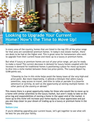 14
Looking to Upgrade Your Current
Home? Now’s the Time to Move Up!
In every area of the country, homes that are listed in the top 25% of the price range
for that area are considered 'premium homes.' In today’s real estate market, there
are deals to be had at the higher end. This is great news for homeowners who want
to upgrade from their current house and move up to a luxury or premium home.
But what if luxury or premium homes are out of your price range, yet you’re ready
to make a move? The current decrease in demand for luxury homes coupled with the
increase in demand for traditional homes is positioning a place for move-up buyers
to dive into a niche market between these two price points. The Luxury Report by
ILHM points out,
“Choosing to live in this niche helps avoid the heavy taxes of the very high-end
price point. But more importantly, it affords a lifestyle that offers luxury
amenities, easy access to travel, and time to relax or partake in a favorite
adventure or activity. As well as the opportunity of owning multiple homes – in
other parts of the country or abroad.”
This means there is a great opportunity today for those who would like to move up to
a home with similar amenities to the luxury market, but aren’t ready to take on the
price tag and responsibilities of owning a home in the upper-end of the market. A
move up to this niche will increase your home equity as value appreciates and put
you one step closer to your dream of trading up to a luxury or premium home in the
future.
Bottom Line
If you're debating upgrading your current house, let’s get together to see what will
be best for you and your family.
 