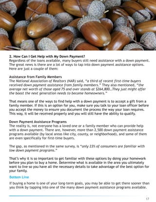 2. How Can I Get Help with My Down Payment?
Regardless of the loans available, many buyers still need assistance with a down payment.
The great news is there are a lot of ways to tap into down payment assistance options.
Here are just a couple of them:
Assistance from Family Members
The National Association of Realtors (NAR) said, “a third of recent first-time buyers
received down payment assistance from family members.” They also mentioned, “the
average net worth of those aged 75 and over stands at $264,800…They just might offer
the boost the next generation needs to become homeowners.”
That means one of the ways to find help with a down payment is to accept a gift from a
family member. If this is an option for you, make sure you talk to your loan officer before
you accept the money to ensure you document the process the way your loan requires.
This way, it will be received properly and you will still have the ability to qualify.
Down Payment Assistance Programs
The reality is, not everyone has a loved one or a family member who can provide help
with a down payment. There are, however, more than 2,500 down payment assistance
programs available (by local areas like city, county, or neighborhood), and some of them
are even specifically for first-time buyers.
The gap, as mentioned in the same survey, is “only 23% of consumers are familiar with
low down payment programs.”
That’s why it is so important to get familiar with these options by doing your homework
before you plan to buy a home. Determine what is available in the area you ultimately
want to live so you have all the necessary details to take advantage of the best option for
your family.
Bottom Line
If buying a home is one of your long-term goals, you may be able to get there sooner than
you think by tapping into one of the many down payment assistance programs available.
17
 
