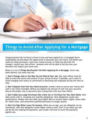 Things to Avoid After Applying for a Mortgage
Congratulations! You’ve found a home to buy and have applied for a mortgage! You're
undoubtedly excited about the opportunity to decorate your new home, but before you
make any large purchases, move your money around, or make any big-time life
changes, consult your loan officer – someone who will be able to tell you how your
decisions will impact your home loan.
Below is a list of Things You Shouldn’t Do After Applying for a Mortgage. Some may
seem obvious, but some may not.
1. Don’t Change Jobs or the Way You Are Paid at Your Job. Your loan officer must be
able to track the source and amount of your annual income. If possible, you’ll want to
avoid changing from salary to commission or becoming self-employed during this time as
well.
2. Don’t Deposit Cash into Your Bank Accounts. Lenders need to source your money and
cash is not really traceable. Before you deposit any amount of cash into your accounts,
discuss the proper way to document your transactions with your loan officer.
3. Don’t Make Any Large Purchases like a New Car or Furniture for Your New Home. New
debt comes with it, including new monthly obligations. New obligations create new
qualifications. People with new debt have higher debt to income ratios…higher ratios make
for riskier loans…and sometimes qualified borrowers no longer qualify.
4. Don’t Co-Sign Other Loans for Anyone. When you co-sign, you are obligated. As we
mentioned, with that obligation comes higher ratios as well. Even if you swear you will
not be the one making the payments, your lender will have to count the payments
against you.
18
 