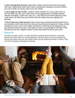 5. Don’t Change Bank Accounts. Remember, lenders need to source and track assets.
That task is significantly easier when there is consistency among your accounts. Before
you even transfer any money, talk to your loan officer.
6. Don’t Apply for New Credit. It doesn’t matter whether it’s a new credit card or a
new car. When you have your credit report run by organizations in multiple financial
channels (mortgage, credit card, auto, etc.), your FICO® score will be affected. Lower
credit scores can determine your interest rate and maybe even your eligibility for
approval.
7. Don’t Close Any Credit Accounts. Many clients have erroneously believed that having
less available credit makes them less risky and more likely to be approved. Wrong. A major
component of your score is your length and depth of credit history (as opposed to just
your payment history) and your total usage of credit as a percentage of available credit.
Closing accounts has a negative impact on both those determinants of your score.
Bottom Line
Any blip in income, assets, or credit should be reviewed and executed in a way that
ensures your home loan can still be approved. The best advice is to fully disclose and
discuss your plans with your loan officer before you do anything financial in nature. They
are there to guide you through the process.
19
 