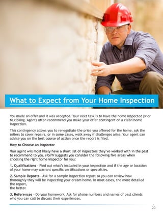 You made an offer and it was accepted. Your next task is to have the home inspected prior
to closing. Agents often recommend you make your offer contingent on a clean home
inspection.
This contingency allows you to renegotiate the price you offered for the home, ask the
sellers to cover repairs, or in some cases, walk away if challenges arise. Your agent can
advise you on the best course of action once the report is filed.
How to Choose an Inspector
Your agent will most likely have a short list of inspectors they’ve worked with in the past
to recommend to you. HGTV suggests you consider the following five areas when
choosing the right home inspector for you:
1. Qualifications – Find out what’s included in your inspection and if the age or location
of your home may warrant specific certifications or specialties.
2. Sample Reports – Ask for a sample inspection report so you can review how
thoroughly they will be inspecting your dream home. In most cases, the more detailed
the report,  
the better.
3. References – Do your homework. Ask for phone numbers and names of past clients
who you can call to discuss their experiences.
20
What to Expect from Your Home Inspection
 
