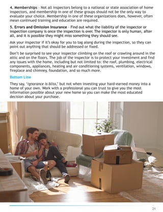 4. Memberships – Not all inspectors belong to a national or state association of home
inspectors, and membership in one of these groups should not be the only way to
evaluate your choice. Membership in one of these organizations does, however, often
mean continued training and education are required.
5. Errors and Omission Insurance – Find out what the liability of the inspector or
inspection company is once the inspection is over. The inspector is only human, after
all, and it is possible they might miss something they should see.
Ask your inspector if it’s okay for you to tag along during the inspection, so they can
point out anything that should be addressed or fixed.
Don’t be surprised to see your inspector climbing on the roof or crawling around in the
attic and on the floors. The job of the inspector is to protect your investment and find
any issues with the home, including but not limited to: the roof, plumbing, electrical
components, appliances, heating and air conditioning systems, ventilation, windows,
fireplace and chimney, foundation, and so much more.
Bottom Line
They say, ‘ignorance is bliss,’ but not when investing your hard-earned money into a
home of your own. Work with a professional you can trust to give you the most
information possible about your new home so you can make the most educated
decision about your purchase.
21
 