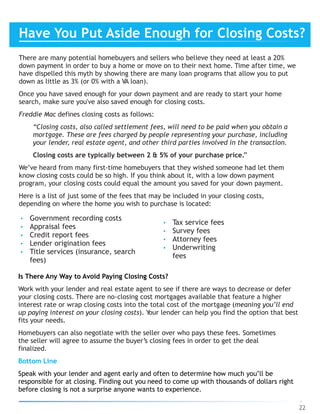 There are many potential homebuyers and sellers who believe they need at least a 20%
down payment in order to buy a home or move on to their next home. Time after time, we
have dispelled this myth by showing there are many loan programs that allow you to put
down as little as 3% (or 0% with a VA loan).
Once you have saved enough for your down payment and are ready to start your home
search, make sure you've also saved enough for closing costs.
Freddie Mac defines closing costs as follows:
“Closing costs, also called settlement fees, will need to be paid when you obtain a
mortgage. These are fees charged by people representing your purchase, including
your lender, real estate agent, and other third parties involved in the transaction.
Closing costs are typically between 2 & 5% of your purchase price.”
We’ve heard from many first-time homebuyers that they wished someone had let them
know closing costs could be so high. If you think about it, with a low down payment
program, your closing costs could equal the amount you saved for your down payment.
Here is a list of just some of the fees that may be included in your closing costs,
depending on where the home you wish to purchase is located:
22
• Government recording costs
• Appraisal fees
• Credit report fees
• Lender origination fees
• Title services (insurance, search
fees)
• Tax service fees
• Survey fees
• Attorney fees
• Underwriting
fees
Is There Any Way to Avoid Paying Closing Costs?
Work with your lender and real estate agent to see if there are ways to decrease or defer
your closing costs. There are no-closing cost mortgages available that feature a higher
interest rate or wrap closing costs into the total cost of the mortgage (meaning you’ll end
up paying interest on your closing costs). Your lender can help you find the option that best
fits your needs.
Homebuyers can also negotiate with the seller over who pays these fees. Sometimes
the seller will agree to assume the buyer’s closing fees in order to get the deal
finalized.
Bottom Line
Speak with your lender and agent early and often to determine how much you’ll be
responsible for at closing. Finding out you need to come up with thousands of dollars right
before closing is not a surprise anyone wants to experience.
Have You Put Aside Enough for Closing Costs?
 