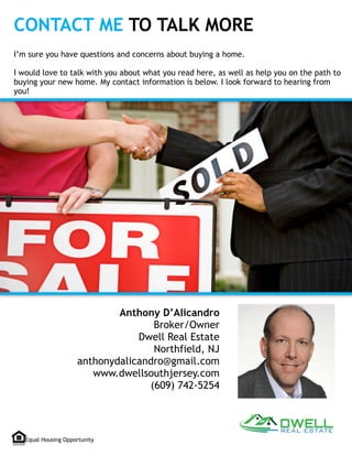 CONTACT ME TO TALK MORE
Anthony D’Alicandro
Broker/Owner
Dwell Real Estate
Northfield, NJ
anthonydalicandro@gmail.com
www.dwellsouthjersey.com 
(609) 742-5254 
I’m sure you have questions and concerns about buying a home. 
 
I would love to talk with you about what you read here, as well as help you on the path to
buying your new home. My contact information is below. I look forward to hearing from
you!
Equal Housing Opportunity
 