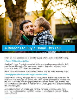 Below are four great reasons to consider buying a home today instead of waiting.
1.Prices Will Continue to Rise
CoreLogic’s Home Price Index reports that home prices have appreciated by 3.4%
over the last 12 months. The same report predicts that prices will continue to
increase at a rate of 5.2% over the next year.
Home values will continue to appreciate. Waiting may not make sense any longer.
2.Mortgage Interest Rates Are Projected to Increase
Freddie Mac’s Primary Mortgage Market Survey shows that interest rates for a 30-
year fixed rate mortgage are around 3.6%. Most experts predict rates will rise over
the next 12 months. The Mortgage Bankers Association, Fannie Mae, Freddie Mac,
and the National Association of Realtors are in unison, projecting a rate increase by
this time next year.
An increase in rates will impact your monthly mortgage payment. A year from
now, your housing expenses will likely increase if a mortgage is necessary to buy
your next home.
3
4 Reasons to Buy a Home This Fall
 