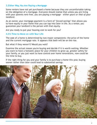3.Either Way, You Are Paying a Mortgage
Some renters have not yet purchased a home because they are uncomfortable taking
on the obligation of a mortgage. Everyone should realize that unless you are living
with your parents rent-free, you are paying a mortgage – either yours or that of your
landlord.
As an owner, your mortgage payment is a form of ‘forced savings’ that allows you
to have equity in your home that you can tap into later in life. As a renter, you
guarantee your landlord is the person with that equity.
Are you ready to put your housing cost to work for you?
4.It’s Time to Move on with Your Life
The cost of a home is determined by two major components: the price of the home
and the current mortgage rate. It appears that both will be on the rise.
But what if they weren’t? Would you wait?
Examine the actual reason you're buying and decide if it is worth waiting. Whether
you want to have a fantastic place for your children to grow up, greater safety for
your family, or you just want to have control over home renovations, now could be
the time to buy.
If the right thing for you and your family is to purchase a home this year, buying
sooner rather than later could lead to substantial savings.
4
 