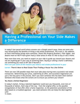 In today’s fast-paced world where answers are a Google search away, there are some who
may second-guess the benefits of hiring a real estate professional. The truth is, the addition
of more information brings more confusion. Shows like Property Brothers, Fixer Upper, and
dozens more on HGTV have given many a false sense of what it’s like to buy or sell a home.
Now more than ever, you need an expert on your side to guide you toward your dreams and
not let anything get in your way of achieving them. Buying or selling a home is definitely
not something you want to DIY (Do It Yourself )!
Here are just some of the reasons you need a real estate professional in your
corner: There’s More to Real Estate Than Finding a House You Like Online
There are over 230 possible steps that must take place during every successful real estate
transaction. Determining your price, submitting an offer, and successful negotiation are
just a few key parts in the process. Don’t you want someone who has been there before?
Someone who knows what the actions are to ensure you achieve your dream?
You Need a Skilled Negotiator
In today’s market, hiring a talented negotiator could save you thousands, even tens of
thousands of dollars. Each step of the way – from the original offer, to the possible
renegotiation of that offer after a home inspection, to the potential cancellation of the
deal based on a troubled appraisal – you need someone who can keep the deal together
until  
it closes.
8
Having a Professional on Your Side Makes  
a Difference
 