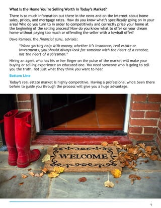 What Is the Home You’re Selling Worth in Today’s Market?
There is so much information out there in the news and on the Internet about home
sales, prices, and mortgage rates. How do you know what’s specifically going on in your
area? Who do you turn to in order to competitively and correctly price your home at
the beginning of the selling process? How do you know what to offer on your dream
home without paying too much or offending the seller with a lowball offer?
Dave Ramsey, the financial guru, advises:
“When getting help with money, whether it’s insurance, real estate or
investments, you should always look for someone with the heart of a teacher,
not the heart of a salesman.”
Hiring an agent who has his or her finger on the pulse of the market will make your
buying or selling experience an educated one. You need someone who is going to tell
you the truth, not just what they think you want to hear.
Bottom Line
Today’s real estate market is highly competitive. Having a professional who’s been there
before to guide you through the process will give you a huge advantage.
9
 