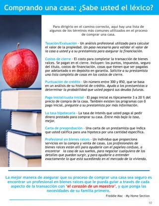 Freddie Mac – My Home Section
Comprando una casa: ¿Sabe usted el léxico?
Para dirigirlo en el camino correcto, aquí hay una lista de
algunos de los términos más comunes utilizados en el proceso
de comprar una casa.
Tasación/Evaluación – Un análisis profesional utilizado para calcular
el valor de la propiedad. Un paso necesario para validar el valor de
la casa a usted y a su prestamista para asegurar la financiación.
Costos de cierre – El costo para completar la transacción de bienes
raíces. Se pagan en el cierre. Incluyen: los puntos, impuestos, seguro
del título, costos de financiación, cosas que tienen que ser pagadas
por adelantado o en depósito en garantía. Solicite a su prestamista
una lista completa de cosas en los costos de cierre.
Puntuación de crédito – Un número entre 300 y 850, que se basa
en un análisis de su historial de crédito. Ayuda a los prestamistas a
determinar la probabilidad que usted pagará sus deudas futuras.
Pago inicial/cuota inicial – El pago inicial es típicamente 3 a 20 % del
precio de compra de la casa. También existen los programas con 0
pago inicial, pregunte a su prestamista por más información.
La tasa hipotecaria – La tasa de interés que usted paga al pedir
dinero prestado para comprar su casa. Entre más baja la tasa,
mejor.
Carta de preaprobación – Una carta de un prestamista que indica
que usted califica para una hipoteca por una cantidad específica.
Profesional en bienes raíces – Un individuo que proporciona
servicios en la compra y venta de casas. Los profesionales de
bienes raíces están allí para ayudarle con el papeleo confuso, a
encontrar la casa de sus sueños, para negociar cualquiera de los
detalles que puedan surgir, y para ayudarle a entender
exactamente lo que está sucediendo en el mercado de la vivienda.
La mejor manera de asegurar que su proceso de comprar una casa sea seguro es
encontrar un profesional en bienes raíces que le pueda guiar a través de cada
aspecto de la transacción con ‘el corazón de un maestro’, y que ponga las
necesidades de su familia primero.
10
 