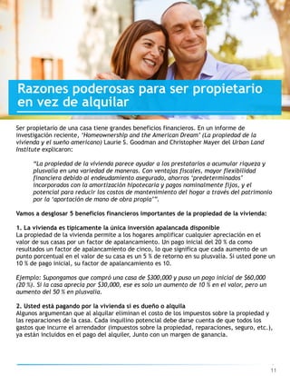 11
Razones poderosas para ser propietario
en vez de alquilar
Ser propietario de una casa tiene grandes beneficios financieros. En un informe de
investigación reciente, ‘Homeownership and the American Dream’ (La propiedad de la  
vivienda y el sueño americano) Laurie S. Goodman and Christopher Mayer del Urban Land
Institute explicaron:
“La propiedad de la vivienda parece ayudar a los prestatarios a acumular riqueza y
plusvalía en una variedad de maneras. Con ventajas fiscales, mayor flexibilidad
financiera debido al endeudamiento asegurado, ahorros ‘predeterminados’
incorporados con la amortización hipotecaria y pagos nominalmente fijos, y el
potencial para reducir los costos de mantenimiento del hogar a través del patrimonio
por la ‘aportación de mano de obra propia’”.
Vamos a desglosar 5 beneficios financieros importantes de la propiedad de la vivienda:
1. La vivienda es típicamente la única inversión apalancada disponible
La propiedad de la vivienda permite a los hogares amplificar cualquier apreciación en el
valor de sus casas por un factor de apalancamiento. Un pago inicial del 20 % da como
resultados un factor de apalancamiento de cinco, lo que significa que cada aumento de un
punto porcentual en el valor de su casa es un 5 % de retorno en su plusvalía. Si usted pone un
10 % de pago inicial, su factor de apalancamiento es 10.
Ejemplo: Supongamos que compró una casa de $300,000 y puso un pago inicial de $60,000
(20 %). Si la casa aprecia por $30,000, ese es solo un aumento de 10 % en el valor, pero un
aumento del 50 % en plusvalía.
2. Usted está pagando por la vivienda si es dueño o alquila
Algunos argumentan que al alquilar eliminan el costo de los impuestos sobre la propiedad y
las reparaciones de la casa. Cada inquilino potencial debe darse cuenta de que todos los
gastos que incurre el arrendador (impuestos sobre la propiedad, reparaciones, seguro, etc.),
ya están incluidos en el pago del alquiler, Junto con un margen de ganancia.
 