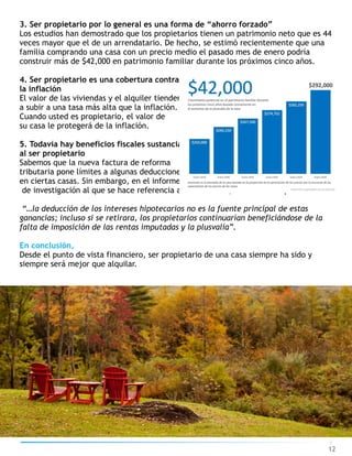 3. Ser propietario por lo general es una forma de “ahorro forzado”
Los estudios han demostrado que los propietarios tienen un patrimonio neto que es 44
veces mayor que el de un arrendatario. De hecho, se estimó recientemente que una
familia comprando una casa con un precio medio el pasado mes de enero podría
construir más de $42,000 en patrimonio familiar durante los próximos cinco años.
4. Ser propietario es una cobertura contra
la inflación
El valor de las viviendas y el alquiler tienden
a subir a una tasa más alta que la inflación.
Cuando usted es propietario, el valor de
su casa le protegerá de la inflación.
5. Todavía hay beneficios fiscales sustanciales
al ser propietario
Sabemos que la nueva factura de reforma
tributaria pone límites a algunas deducciones
en ciertas casas. Sin embargo, en el informe
de investigación al que se hace referencia anteriormente, los autores explican:
“…la deducción de los intereses hipotecarios no es la fuente principal de estas
ganancias; incluso si se retirara, los propietarios continuarían beneficiándose de la
falta de imposición de las rentas imputadas y la plusvalía”.
En conclusión,
Desde el punto de vista financiero, ser propietario de una casa siempre ha sido y
siempre será mejor que alquilar.
12
 