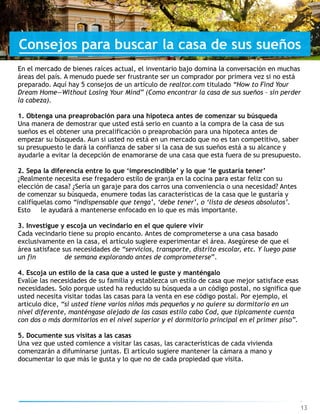 13
Consejos para buscar la casa de sus sueños
En el mercado de bienes raíces actual, el inventario bajo domina la conversación en muchas  
áreas del país. A menudo puede ser frustrante ser un comprador por primera vez si no está
preparado. Aquí hay 5 consejos de un artículo de realtor.com titulado “How to Find Your
Dream Home—Without Losing Your Mind” (Como encontrar la casa de sus sueños – sin perder
la cabeza).
1. Obtenga una preaprobación para una hipoteca antes de comenzar su búsqueda
Una manera de demostrar que usted está serio en cuanto a la compra de la casa de sus
sueños es el obtener una precalificación o preaprobación para una hipoteca antes de
empezar su búsqueda. Aun si usted no está en un mercado que no es tan competitivo, saber
su presupuesto le dará la confianza de saber si la casa de sus sueños está a su alcance y
ayudarle a evitar la decepción de enamorarse de una casa que esta fuera de su presupuesto.
2. Sepa la diferencia entre lo que ‘imprescindible’ y lo que ‘le gustaría tener’
¿Realmente necesita ese fregadero estilo de granja en la cocina para estar feliz con su
elección de casa? ¿Sería un garaje para dos carros una conveniencia o una necesidad? Antes
de comenzar su búsqueda, enumere todas las características de la casa que le gustaría y
califíquelas como “indispensable que tenga’, ‘debe tener’, o ‘lista de deseos absolutos’.
Esto le ayudará a mantenerse enfocado en lo que es más importante.
3. Investigue y escoja un vecindario en el que quiere vivir
Cada vecindario tiene su propio encanto. Antes de comprometerse a una casa basado
exclusivamente en la casa, el artículo sugiere experimentar el área. Asegúrese de que el
área satisface sus necesidades de “servicios, transporte, distrito escolar, etc. Y luego pase
un fin de semana explorando antes de comprometerse”.
4. Escoja un estilo de la casa que a usted le guste y manténgalo
Evalúe las necesidades de su familia y establezca un estilo de casa que mejor satisface esas
necesidades. Solo porque usted ha reducido su búsqueda a un código postal, no significa que  
usted necesita visitar todas las casas para la venta en ese código postal. Por ejemplo, el
articulo dice, “si usted tiene varios niños más pequeños y no quiere su dormitorio en un
nivel diferente, manténgase alejado de las casas estilo cabo Cod, que típicamente cuenta
con dos o más dormitorios en el nivel superior y el dormitorio principal en el primer piso”.
5. Documente sus visitas a las casas
Una vez que usted comience a visitar las casas, las características de cada vivienda
comenzarán a difuminarse juntas. El artículo sugiere mantener la cámara a mano y
documentar lo que más le gusta y lo que no de cada propiedad que visita.
 