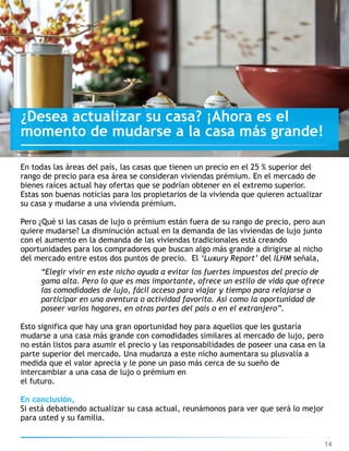14
¿Desea actualizar su casa? ¡Ahora es el
momento de mudarse a la casa más grande!
En todas las áreas del país, las casas que tienen un precio en el 25 % superior del
rango de precio para esa área se consideran viviendas prémium. En el mercado de
bienes raíces actual hay ofertas que se podrían obtener en el extremo superior.
Estas son buenas noticias para los propietarios de la vivienda que quieren actualizar
su casa y mudarse a una vivienda prémium.
Pero ¿Qué si las casas de lujo o prémium están fuera de su rango de precio, pero aun
quiere mudarse? La disminución actual en la demanda de las viviendas de lujo junto
con el aumento en la demanda de las viviendas tradicionales está creando
oportunidades para los compradores que buscan algo más grande a dirigirse al nicho
del mercado entre estos dos puntos de precio. El ‘Luxury Report’ del ILHM señala,
“Elegir vivir en este nicho ayuda a evitar los fuertes impuestos del precio de
gama alta. Pero lo que es mas importante, ofrece un estilo de vida que ofrece
las comodidades de lujo, fácil acceso para viajar y tiempo para relajarse o
participar en una aventura o actividad favorita. Así como la oportunidad de
poseer varios hogares, en otras partes del país o en el extranjero”.
Esto significa que hay una gran oportunidad hoy para aquellos que les gustaría
mudarse a una casa más grande con comodidades similares al mercado de lujo, pero
no están listos para asumir el precio y las responsabilidades de poseer una casa en la
parte superior del mercado. Una mudanza a este nicho aumentara su plusvalía a
medida que el valor aprecia y le pone un paso más cerca de su sueño de
intercambiar a una casa de lujo o prémium en  
el futuro.
En conclusión,
Si está debatiendo actualizar su casa actual, reunámonos para ver que será lo mejor
para usted y su familia.
 