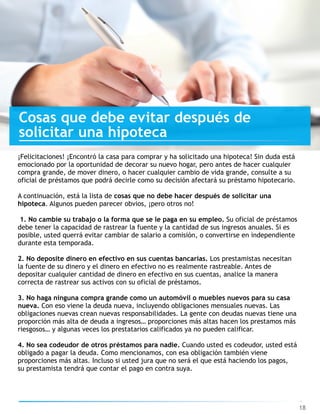 Cosas que debe evitar después de
solicitar una hipoteca
18
¡Felicitaciones! ¡Encontró la casa para comprar y ha solicitado una hipoteca! Sin duda está
emocionado por la oportunidad de decorar su nuevo hogar, pero antes de hacer cualquier
compra grande, de mover dinero, o hacer cualquier cambio de vida grande, consulte a su
oficial de préstamos que podrá decirle como su decisión afectará su préstamo hipotecario.
A continuación, está la lista de cosas que no debe hacer después de solicitar una
hipoteca. Algunos pueden parecer obvios, ¡pero otros no!
1. No cambie su trabajo o la forma que se le paga en su empleo. Su oficial de préstamos
debe tener la capacidad de rastrear la fuente y la cantidad de sus ingresos anuales. Si es
posible, usted querrá evitar cambiar de salario a comisión, o convertirse en independiente
durante esta temporada.
2. No deposite dinero en efectivo en sus cuentas bancarias. Los prestamistas necesitan
la fuente de su dinero y el dinero en efectivo no es realmente rastreable. Antes de
depositar cualquier cantidad de dinero en efectivo en sus cuentas, analice la manera
correcta de rastrear sus activos con su oficial de préstamos.
3. No haga ninguna compra grande como un automóvil o muebles nuevos para su casa
nueva. Con eso viene la deuda nueva, incluyendo obligaciones mensuales nuevas. Las
obligaciones nuevas crean nuevas responsabilidades. La gente con deudas nuevas tiene una
proporción más alta de deuda a ingresos… proporciones más altas hacen los prestamos más
riesgosos… y algunas veces los prestatarios calificados ya no pueden calificar.
4. No sea codeudor de otros préstamos para nadie. Cuando usted es codeudor, usted está
obligado a pagar la deuda. Como mencionamos, con esa obligación también viene
proporciones más altas. Incluso si usted jura que no será el que está haciendo los pagos,
su prestamista tendrá que contar el pago en contra suya.
 