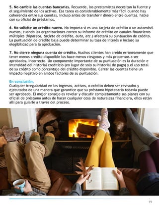 19
5. No cambie las cuentas bancarias. Recuerde, los prestamistas necesitan la fuente y
el seguimiento de los activos. Esa tarea es considerablemente más fácil cuando hay
coherencia entre sus cuentas. Incluso antes de transferir dinero entre cuentas, hable
con su oficial de préstamos.
6. No solicite un crédito nuevo. No importa si es una tarjeta de crédito o un automóvil
nuevos, cuando las organizaciones corren su informe de crédito en canales financieros
múltiples (hipoteca, tarjeta de crédito, auto, etc.) afectará su puntuación de crédito.
La puntuación de crédito baja puede determinar su tasa de interés e incluso su
elegibilidad para la aprobación.
7. No cierre ninguna cuenta de crédito. Muchos clientes han creído erróneamente que
tener menos crédito disponible los hace menos riesgosos y más propensos a ser
aprobados. Incorrecto. Un componente importante de su puntuación es la duración e
intensidad del historial crediticio (en lugar de solo su historial de pago) y el uso total
de su crédito como porcentaje del crédito disponible. Cerrar las cuentas tiene un
impacto negativo en ambos factores de su puntuación.
En conclusión,
Cualquier irregularidad en los ingresos, activos, o crédito deben ser revisados y
ejecutados de una manera que garantice que su préstamo hipotecario todavía puede
ser aprobado. El mejor consejo es revelar y discutir completamente sus planes con su
oficial de préstamo antes de hacer cualquier cosa de naturaleza financiera, ellos están
allí para guiarle a través del proceso.
 