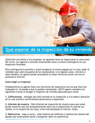 20
Qué esperar de la inspección de su vivienda
Usted hizo una oferta y fue aceptada. Su siguiente tarea es inspeccionar la casa antes
del cierre. Los agentes a menudo recomiendan hacer su oferta contingente en una
inspección favorable.
Esta contingencia le permite a usted renegociar el precio pagado por su casa, pedir al
vendedor que cubra los gastos de las reparaciones, o en algunos casos, retirarse si
salen desafíos. Su agente puede aconsejarle la mejor forma de actuar una vez se
presente el informe.
Como elegir un inspector
Probablemente su agente tiene una lista breve de inspectores con los que ellos han
trabajado en el pasado y que le pueden recomendar. HGTV sugiere considere las
siguientes 5 áreas al escoger el inspector de vivienda adecuado para usted:
1. Calificaciones – Averigüe que está incluido en su inspección y si la edad o ubicación
de su casa justifica certificaciones particulares o especiales.
2. Informes de muestra – Pida informes de inspección de muestra para que usted
pueda examinar que tan exhaustivamente ellos van a inspeccionar la casa de sus
sueños. en la mayoría de los casos, entre más detallado el informe, mejor.
3. Referencias – haga su tarea – pida números de teléfonos y nombres de clientes del
pasado que usted pueda llamar y preguntar sobre su experiencia.
 