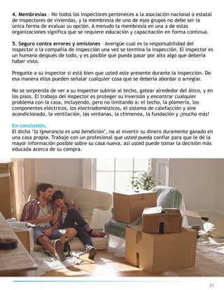 21
4. Membresías – No todos los inspectores perteneces a la asociación nacional o estatal
de inspectores de viviendas, y la membresía de uno de esos grupos no debe ser la
única forma de evaluar su opción. A menudo la membresía en una a de estas
organizaciones significa que se requiere educación y capacitación en forma continua.
5. Seguro contra errores y omisiones – Averigüe cual es la responsabilidad del
inspector o la compañía de inspección una vez se termina la inspección. El inspector es
un humano después de todo, y es posible que pueda pasar por alto algo que debería
haber visto.
Pregunte a su inspector si está bien que usted este presente durante la inspección. De
esa manera ellos pueden señalar cualquier cosa que se debería abordar o arreglar.
No se sorprenda de ver a su inspector subirse al techo, gatear alrededor del ático, y en
los pisos. El trabajo del inspector es proteger su inversión y encontrar cualquier
problema con la casa, incluyendo, pero no limitando a: el techo, la plomería, los
componentes eléctricos, los electrodomésticos, el sistema de calefacción y aire
acondicionado, la ventilación, las ventanas, la chimenea, la fundación y ¡mucho más!
En conclusión,
El dicho ‘la ignorancia es una bendición’, no al invertir su dinero duramente ganado en
una casa propia. Trabaje con un profesional que usted pueda confiar para que le dé la
mayor información posible sobre su casa nueva, así usted puede tomar la decisión más
educada acerca de su compra.
 