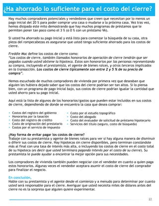 22
¿Ha ahorrado lo suficiente para el costo del cierre?
Hay muchos compradores potenciales y vendedores que creen que necesitan por lo menos un  
pago inicial del 20 % para poder comprar una casa o mudarse a la próxima casa. Vez tras vez,  
hemos disipado este mito demostrando que hay muchos programas de préstamos que le
permiten poner tan poco como el 3 % (o 0 % con un préstamo VA).
Si usted ha ahorrado su pago inicial y está listo para comenzar la búsqueda de su casa, otra
pieza del rompecabezas es asegurarse que usted tenga suficiente ahorrado para los costos de
cierre.
Freddie Mac define los costos de cierre como:
“Los costos de cierre, también llamados honorarios de operación de cierre tendrán que ser
pagados cuando usted obtiene la hipoteca. Estos son honorarios por las personas representando
su compra, incluyendo el prestamista, el agente de bienes raíces, y otros terceros implicados
en la transacción. Los costos de cierre típicamente son entre 2 y 5 % de su precio de
compra”.
Hemos escuchado de muchos compradores de vivienda por primera vez que deseaban que
alguien les hubiera dejado saber que los costos del cierre podrían ser tan altos. Si lo piensa
bien, con un programa de pago inicial bajo, sus costos de cierre podrían igualar la cantidad que
usted ahorro para su pago inicial.
Aquí está la lista de algunos de los honorarios/gastos que pueden estar incluidos en sus costos
de cierre, dependiendo de donde se encuentra la casa que desea comprar:
• Costos del registro del gobierno
• Honorarios por la tasación
• Costo del registro de crédito
• Costo de originación del prestatario
• Costos por el servicio de impuesto
• Costo por el estudio topográfico
• Costo del abogado
• Costo del evaluador de solicitud de préstamo hipotecario
• Servicios del título (seguro, costo de búsqueda)
¿Hay forma de evitar pagar los costos de cierre?
Trabaje con su prestamista y agente de bienes raíces para ver si hay alguna manera de disminuir  
o diferir sus costos de cierre. Hay hipotecas sin cierre disponibles, pero terminan constándole
más al final con una tasa de interés más alta, o incluyendo los costos de cierre en el costo total
de su hipoteca (es decir que usted terminara pagando interés por el costo de su cierre). Su
prestamista le puede ayudar a encontrar la mejor opción para sus necesidades.
Los compradores de vivienda también pueden negociar con el vendedor en cuanto a quien paga
estos honorarios. Algunas veces el vendedor aceptara asumir el costo de cierre del comprador
para finalizar el negocio.
En conclusión,
Hable con su prestamista y el agente desde el comienzo y a menudo para determinar por cuanto
usted será responsable para el cierre. Averiguar que usted necesita miles de dólares antes del
cierre no es la sorpresa que alguien quiere experimentar.
 
