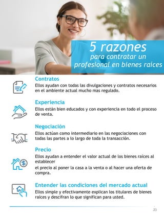 23
5 razones
para contratar un
profesional en bienes raíces
Contratos
Ellos ayudan con todas las divulgaciones y contratos necesarios
en el ambiente actual mucho mas regulado.
Experiencia
Ellos están bien educados y con experiencia en todo el proceso  
de venta.
Negociación
Ellos actúan como intermediario en las negociaciones con
todas las partes a lo largo de toda la transacción.
Precio
Ellos ayudan a entender el valor actual de los bienes raíces al
establecer
el precio al poner la casa a la venta o al hacer una oferta de
compra.
Entender las condiciones del mercado actual
Ellos simple y efectivamente explican los titulares de bienes
raíces y descifran lo que significan para usted.
 
