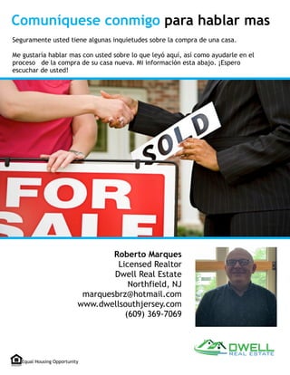 Seguramente usted tiene algunas inquietudes sobre la compra de una casa.
Me gustaría hablar mas con usted sobre lo que leyó aquí, así como ayudarle en el
proceso de la compra de su casa nueva. Mi información esta abajo. ¡Espero
escuchar de usted!
Equal Housing Opportunity
Roberto Marques
Licensed Realtor 
Dwell Real Estate
Northfield, NJ  
marquesbrz@hotmail.com
www.dwellsouthjersey.com
(609) 369-7069
Comuníquese conmigo para hablar mas
 