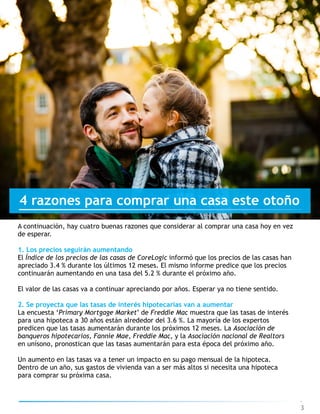 3
4 razones para comprar una casa este otoño
A continuación, hay cuatro buenas razones que considerar al comprar una casa hoy en vez
de esperar.
1. Los precios seguirán aumentando
El Índice de los precios de las casas de CoreLogic informó que los precios de las casas han
apreciado 3.4 % durante los últimos 12 meses. El mismo informe predice que los precios
continuarán aumentando en una tasa del 5.2 % durante el próximo año.
El valor de las casas va a continuar apreciando por años. Esperar ya no tiene sentido.
2. Se proyecta que las tasas de interés hipotecarias van a aumentar
La encuesta ‘Primary Mortgage Market’ de Freddie Mac muestra que las tasas de interés
para una hipoteca a 30 años están alrededor del 3.6 %. La mayoría de los expertos
predicen que las tasas aumentarán durante los próximos 12 meses. La Asociación de
banqueros hipotecarios, Fannie Mae, Freddie Mac, y la Asociación nacional de Realtors
en unísono, pronostican que las tasas aumentarán para esta época del próximo año.
Un aumento en las tasas va a tener un impacto en su pago mensual de la hipoteca.
Dentro de un año, sus gastos de vivienda van a ser más altos si necesita una hipoteca
para comprar su próxima casa.
 
