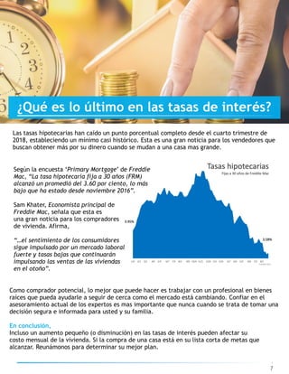 Las tasas hipotecarias han caído un punto porcentual completo desde el cuarto trimestre de
2018, estableciendo un mínimo casi histórico. Esta es una gran noticia para los vendedores que
buscan obtener más por su dinero cuando se mudan a una casa mas grande.
7
¿Qué es lo último en las tasas de interés?
Según la encuesta ‘Primary Mortgage’ de Freddie
Mac, “La tasa hipotecaria fija a 30 años (FRM)
alcanzó un promedió del 3.60 por ciento, lo más
bajo que ha estado desde noviembre 2016”.  
Sam Khater, Economista principal de
Freddie Mac, señala que esta es
una gran noticia para los compradores
de vivienda. Afirma,
“…el sentimiento de los consumidores
sigue impulsado por un mercado laboral
fuerte y tasas bajas que continuarán
impulsando las ventas de las viviendas
en el otoño”.
Como comprador potencial, lo mejor que puede hacer es trabajar con un profesional en bienes
raíces que pueda ayudarle a seguir de cerca como el mercado está cambiando. Confiar en el
asesoramiento actual de los expertos es mas importante que nunca cuando se trata de tomar una
decisión segura e informada para usted y su familia.
En conclusión,
Incluso un aumento pequeño (o disminución) en las tasas de interés pueden afectar su
costo mensual de la vivienda. Si la compra de una casa está en su lista corta de metas que
alcanzar. Reunámonos para determinar su mejor plan.
 