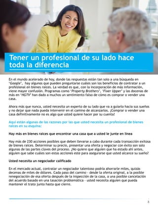 8
Tener un profesional de su lado hace
toda la diferencia
En el mundo acelerado de hoy, donde las respuestas están tan solo a una búsqueda en
‘Google’, hay algunos que pueden preguntarse cuáles son los beneficios de contratar a un
profesional en bienes raíces. La verdad es que, con la incorporación de más información,
viene mayor confusión. Programas como ‘Property Brothers’, ‘Fixer Upper’ y las docenas de
más en ‘HGTV’ han dado a muchos un sentimiento falso de cómo es comprar o vender una
casa.
Ahora más que nunca, usted necesita un experto de su lado que va a guiarlo hacia sus sueños
y no dejar que nada pueda intervenir en el camino de alcanzarlos. ¡Comprar o vender una
casa definitivamente no es algo que usted quiere hacer por su cuenta!
Aquí están algunas de las razones por las que usted necesita un profesional de bienes
raíces en su esquina:
Hay más en bienes raíces que encontrar una casa que a usted le junte en línea
Hay más de 230 acciones posibles que deben llevarse a cabo durante cada transacción exitosa
de bienes raíces. Determinar su precio, presentar una oferta y negociar con éxito son solo
algunas de las partes claves del proceso. ¿No quiere que alguien que ha estado ahí antes,
alguien que sabe cuáles son estas acciones este para asegurarse que usted alcance su sueño?
Usted necesita un negociador calificado 
En el mercado actual, contratar un negociador talentoso podría ahorrarle miles, quizás
decenas de miles de dólares. Cada paso del camino – desde la oferta original, a la posible
renegociación de esa oferta después de la inspección de la casa, a una posible cancelación
del acuerdo basado en una tasación problemática – usted necesita alguien que pueda
mantener el trato junto hasta que cierre.
 