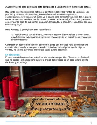 9
¿Cuánto vale la casa que usted está comprando o vendiendo en el mercado actual?
Hay tanta información en las noticias y el internet sobre las ventas de las casas, los
precios, y las tasas hipotecarias; ¿cómo sabe usted lo que está pasando
específicamente en su área? ¿A quién va a acudir para competitivamente dar el precio
correcto a su casa desde el comienzo del proceso de la venta? ¿Cómo sabe que tanto
ofrecer por la casa de sus sueños sin pagar demasiado, u ofender el vendedor con una
oferta muy baja?
Dave Ramsey, El gurú financiero, recomienda:
“Al recibir ayuda con el dinero, sea con el seguro, bienes raíces o inversiones,
usted siempre debe buscar alguien con el corazón de un maestro, no el corazón
de un vendedor.”
Contratar un agente que tiene el dedo en el pulso del mercado hará que tenga una
experiencia educada al comprar o vender. Usted necesita alguien que le diga la
verdad, no solo lo que ellos creen que usted quiere escuchar.
En conclusión,
El mercado de bienes raíces actual es alta mente competitivo. Tener un profesional
que ha estado allí antes para guiarle a través del proceso es un paso simple que le
dará una gran ventaja.
 