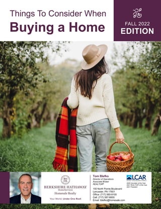 Things To Consider When
Buying a Home FALL 2022
EDITION
Tom Blefko
Director of Operations
Associate Broker
REALTOR®
150 North Pointe Boulevard
Lancaster, PA 17601
Office: (717) 560-9100
Cell: (717) 587-6600
Email: tblefko@homesale.com
2009 Volunteer of the Year
2021 REALTOR® of the Year
2021 President
 