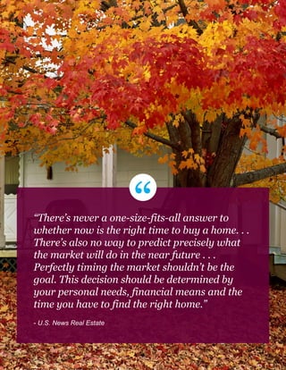 “There’s never a one-size-fits-all answer to
whether now is the right time to buy a home. . .
There’s also no way to predict precisely what
the market will do in the near future . . .
Perfectly timing the market shouldn’t be the
goal. This decision should be determined by
your personal needs, financial means and the
time you have to find the right home.”
- U.S. News Real Estate
10
 