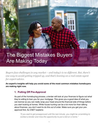 14
The Biggest Mistakes Buyers
Are Making Today
Buyers face challenges in any market – and today’s is no different. But, there’s
one way to avoid getting tripped up, and that’s leaning on a real estate agent
for expert advice.
An expert’s insights will help you avoid some of the most common mistakes homebuyers
are making right now.
1. Putting Off Pre-Approval
As part of the homebuying process, a lender will look at your finances to figure out what
they’re willing to loan you for your mortgage. This gives you a good idea of what you
can borrow so you can really wrap your head around the financial side of things before
you start looking at homes. While house hunting can be a lot more fun than talking
about finances, you don’t want to do this out of order. Make sure you get your pre-
approval first. As CNET explains:
“If you wait to get preapproved until the last minute, you might be scrambling to
contact a lender and miss the opportunity to put a bid on a home.”
 