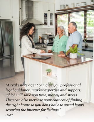 “A real estate agent can give you professional
legal guidance, market expertise and support,
which will save you time, money and stress.
They can also increase your chances of finding
the right home so you don’t have to spend hours
scouring the internet for listings.”
- CNET
19
 
