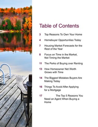 Table of Contents
3 Top Reasons To Own Your Home
4 Homebuyer Opportunities Today
7 Housing Market Forecasts for the
Rest of the Year
8 Focus on Time in the Market,
Not Timing the Market
11 The Perks of Buying over Renting
13 How Homeowner Net Worth
Grows with Time
14 The Biggest Mistakes Buyers Are
Making Today
16 Things To Avoid After Applying
for a Mortgage
17 The Top 5 Reasons You
Need an Agent When Buying a
Home
 