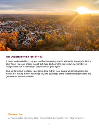 6
Bottom Line
Let’s connect to talk more about the opportunities you have in today’s market.
The Opportunity in Front of You
If you’re ready and able to buy, you may find the coming months a bit easier to navigate. On the
other hand, you could choose to wait. But if you do, here’s the risk you run. As more buyers
recognize the shift in the market, competition will grow again.
On a similar note, if mortgage rates come down further, more buyers will come back into the
market. So, making a move now helps you take advantage of the current market conditions and
get ahead of those other buyers.
 