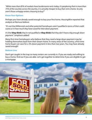 KEEPINGCURRENTMATTERS.COM
“While more than 85% of markets have burdensome rents today, it’s perplexing that in more than
75% of the counties across the country, it is actually cheaper to buy than rent a home. So why
aren’t those unhappy renters choosing to buy?”
Know Your Options
Perhaps you have already saved enough to buy your first home. HousingWire reported that
analysts at Nomura believe:
“It’s not that Millennials and other potential homebuyers aren’t qualified in terms of their credit
scores or in how much they have saved for their down payment.
It’s that they think they’re not qualified or they think that they don’t have a big enough down
payment.” (emphasis added)
Many first-time homebuyers who believe that they need a large down payment may be
holding themselves back from their dream home. In many areas of the country, a first-time
home buyer can save for a 3% down payment in less than two years. You may have already
saved enough!
Bottom Line
Don’t get caught in the trap so many renters are currently in. If you are ready and willing to
buy a home, find out if you are able. Let’s get together to determine if you are eligible to get
a mortgage.
8
 