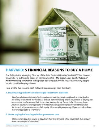 KEEPINGCURRENTMATTERS.COM 10
Eric Belsky is the Managing Director of the Joint Center of Housing Studies (JCHS) at Harvard
University. He authored a paper on homeownership - The Dream Lives On: the Future of
Homeownership in America. In his paper, Belsky reveals five financial reasons why people
should consider buying a home.
Here are the five reasons, each followed by an excerpt from the study:
1. Housing is typically the one leveraged investment available.
	 “Few households are interested in borrowing money to buy stocks and bonds and few lenders
	 are willing to lend them the money. As a result, homeownership allows households to amplify any
	 appreciation on the value of their homes by a leverage factor. Even a hefty 20 percent down
	 payment results in a leverage factor of five so that every percentage point rise in the value of
	 the home is a 5 percent return on their equity. With many buyers putting 10 percent or less down,
	 their leverage factor is 10 or more.”
2. You’re paying for housing whether you own or rent.
	 “Homeowners pay debt service to pay down their own principal while households that rent pay 	
	 down the principal of a landlord.”
HARVARD: 5 FINANCIAL REASONS TO BUY A HOME
 