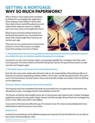 KEEPINGCURRENTMATTERS.COM
Why is there so much paperwork mandated
by lenders for a mortgage loan application
when buying a home today? It seems that
they need to know everything about you and
require three separate sources to validate
each and every entry on the application form.
Many buyers are being told by friends and
family that the process was a hundred times
easier when they bought their home ten to
twenty years ago.
There are two very good reasons that the loan
process is much more onerous on today’s
buyer than perhaps any time in history.
GETTING A MORTGAGE:
WHY SO MUCH PAPERWORK?
15
1. The government has set new guidelines that now demand that the bank prove beyond
any doubt that you are indeed capable of paying the mortgage.
During the run-up in the housing market, many people‘qualified’for mortgages that they could
never pay back. This led to millions of families losing their homes. The government wants to make
sure this can’t happen again.
2. The banks don’t want to be in the real estate business.
Over the last seven years, banks were forced to take on the responsibility of liquidating millions of
foreclosures and also negotiating another million+ short sales. Just like the government, they don’t
want more foreclosures. For that reason, they need to double (maybe even triple) check everything
on the application.
However, there is some good news in the situation.
The housing crash that mandated that banks be extremely strict on paperwork requirements also
allowed you to get a mortgage interest rate probably around 4%.
The friends and family who bought homes ten or twenty years ago experienced a simpler mortgage
application process but also paid a higher interest rate (the average 30-year fixed rate mortgage was
8.12% in the 1990’s and 6.29% in the 2000’s).
If you went to the bank and offered to pay 7% instead of near 4%, they would probably bend over
backwards to make the process much easier.
Bottom Line
Instead of concentrating on the additional paperwork required, let’s be thankful that we are able to
buy a home at historically low rates.
 