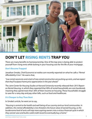 KEEPINGCURRENTMATTERS.COM
DON’T LET RISING RENTS TRAP YOU
There are many benefits to homeownership. One of the top ones is being able to protect
yourself from rising rents while locking in your housing cost for the life of your mortgage.
Don’t Become Trapped
Jonathan Smoke, Chief Economist at realtor.com recently reported on what he calls a “Rental
Affordability Crisis”. He warns that,
“Low rental vacancies and a lack of new rental construction are pushing up rents, and we expect
that they’ll outpace home price appreciation in the year ahead.”
The Joint Center for Housing Studies at Harvard University recently released their 2015 Report
on Rental Housing, in which they reported that 49% of rental households are cost-burdened,
meaning they spend more than 30% of their income on housing. These households struggle
to save for a rainy day and pay other bills, such as food and healthcare.
It’s Cheaper to Buy Than Rent
In Smoke’s article, he went on to say,
“Housing is central to the health and well-being of our country and our local communities. In
addition, this (rental affordability) crisis threatens the future value of owned housing, as the
burdensome level of rents will trap more aspiring owners into a vicious financial cycle in which
they cannot save and build a solid credit record to eventually buy a home.”
7
 