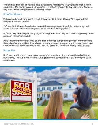 “While more than 85% of markets have burdensome rents today, it’s perplexing that in more
than 75% of the counties across the country, it is actually cheaper to buy than rent a home. So
why aren’t those unhappy renters choosing to buy?”
!
Know Your Options
!
Perhaps you have already saved enough to buy your first home. HousingWire reported that
analysts at Nomura believe:
!
“It’s not that Millennials and other potential homebuyers aren’t qualified in terms of their
credit scores or in how much they have saved for their down payment.
!
It’s that they think they’re not qualified or they think that they don’t have a big enough down
payment.” (emphasis added)
!
Many first-time homebuyers who believe that they need a large down payment may be holding
themselves back from their dream home. In many areas of the country, a first-time home buyer
can save for a 3% down payment in less than two years. You may have already saved enough!
!
Bottom Line
!
Don’t get caught in the trap so many renters are currently in. If you are ready and willing to
buy a home, find out if you are able. Let’s get together to determine if you are eligible to get
a mortgage.
KEEPINGCURRENTMATTERS.COM 8
 