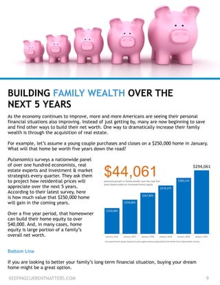 As the economy continues to improve, more and more Americans are seeing their personal
financial situations also improving. Instead of just getting by, many are now beginning to save
and find other ways to build their net worth. One way to dramatically increase their family
wealth is through the acquisition of real estate.
!
For example, let’s assume a young couple purchases and closes on a $250,000 home in January.
What will that home be worth five years down the road?
!
Pulsenomics surveys a nationwide panel  
of over one hundred economists, real  
estate experts and investment & market 
strategists every quarter. They ask them
to project how residential prices will
appreciate over the next 5 years.
According to their latest survey, here
is how much value that $250,000 home  
will gain in the coming years.
!
Over a five year period, that homeowner 
can build their home equity to over  
$40,000. And, in many cases, home 
equity is large portion of a family’s
overall net worth.
BUILDING FAMILY WEALTH OVER THE
NEXT 5 YEARS
KEEPINGCURRENTMATTERS.COM 9
Bottom Line
!
If you are looking to better your family’s long-term financial situation, buying your dream
home might be a great option.
 